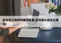 区块链公司如何操作销售[区块链公司怎么赚钱]